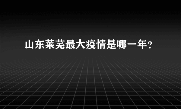 山东莱芜最大疫情是哪一年？