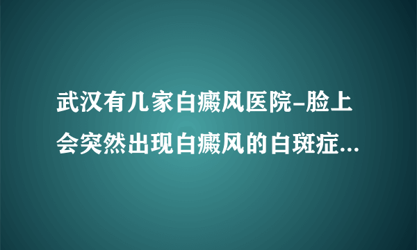 武汉有几家白癜风医院-脸上会突然出现白癜风的白斑症状是什么原因呢