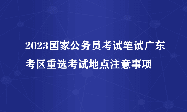 2023国家公务员考试笔试广东考区重选考试地点注意事项