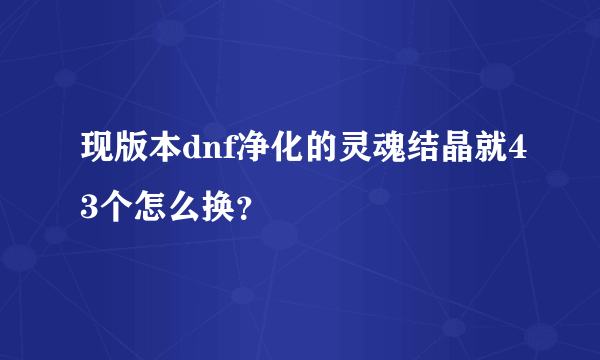 现版本dnf净化的灵魂结晶就43个怎么换？