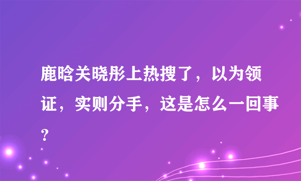 鹿晗关晓彤上热搜了，以为领证，实则分手，这是怎么一回事？