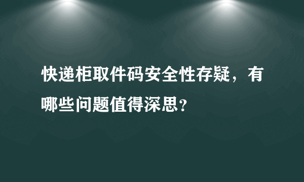 快递柜取件码安全性存疑，有哪些问题值得深思？