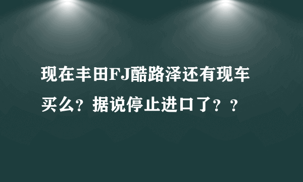 现在丰田FJ酷路泽还有现车买么？据说停止进口了？？