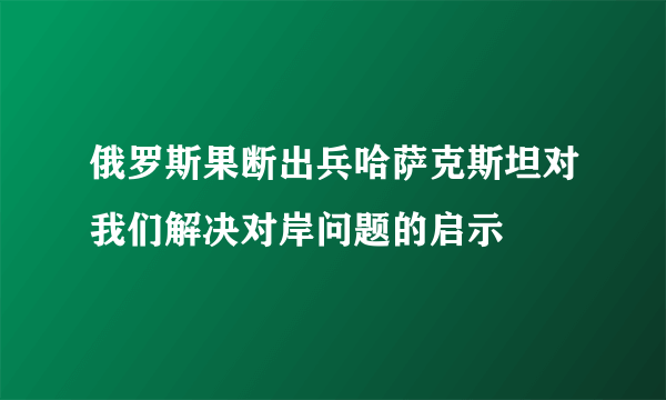 俄罗斯果断出兵哈萨克斯坦对我们解决对岸问题的启示