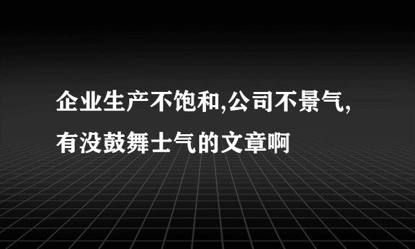 企业生产不饱和,公司不景气,有没鼓舞士气的文章啊