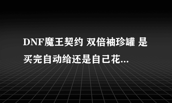 DNF魔王契约 双倍袖珍罐 是买完自动给还是自己花金币买！ 怎么样能合理运用这些罐 ！ 开什么罐子最合适！