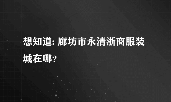 想知道: 廊坊市永清浙商服装城在哪？