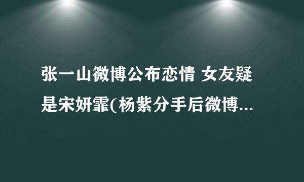 张一山微博公布恋情 女友疑是宋妍霏(杨紫分手后微博再次沦陷)