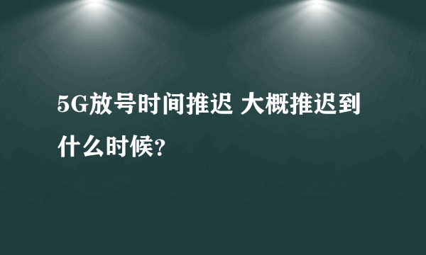 5G放号时间推迟 大概推迟到什么时候？