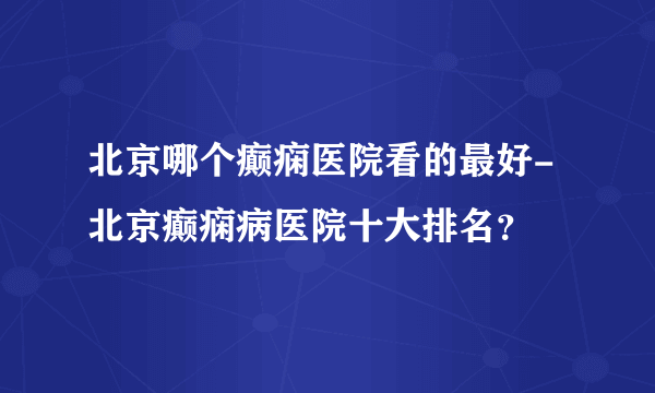 北京哪个癫痫医院看的最好-北京癫痫病医院十大排名？