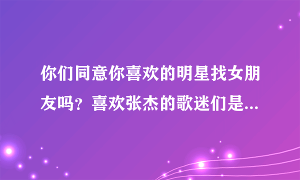 你们同意你喜欢的明星找女朋友吗？喜欢张杰的歌迷们是不是最讨厌谢娜