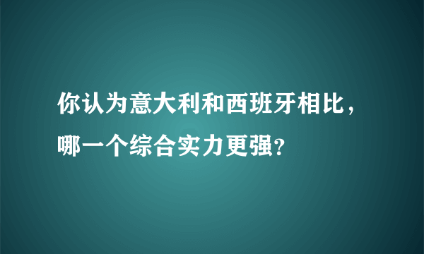 你认为意大利和西班牙相比，哪一个综合实力更强？