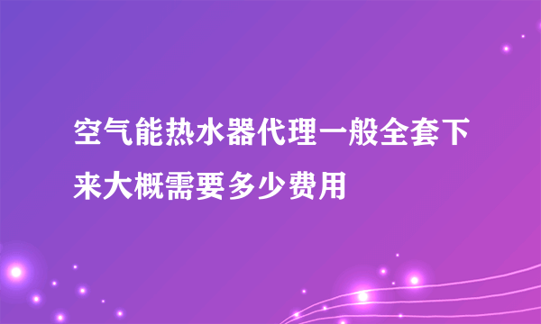 空气能热水器代理一般全套下来大概需要多少费用