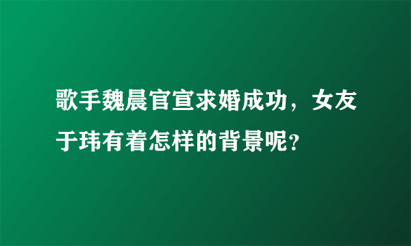 歌手魏晨官宣求婚成功，女友于玮有着怎样的背景呢？