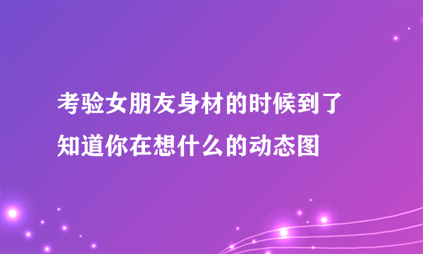 考验女朋友身材的时候到了 知道你在想什么的动态图