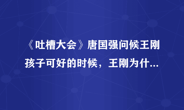 《吐槽大会》唐国强问候王刚孩子可好的时候，王刚为什么是一种奇怪的反应？