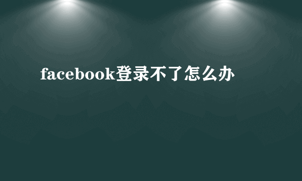 facebook登录不了怎么办