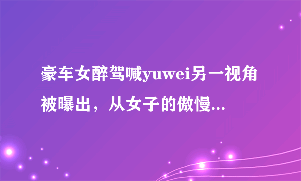 豪车女醉驾喊yuwei另一视角被曝出，从女子的傲慢态度中你看出了什么？