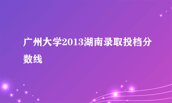 广州大学2013湖南录取投档分数线