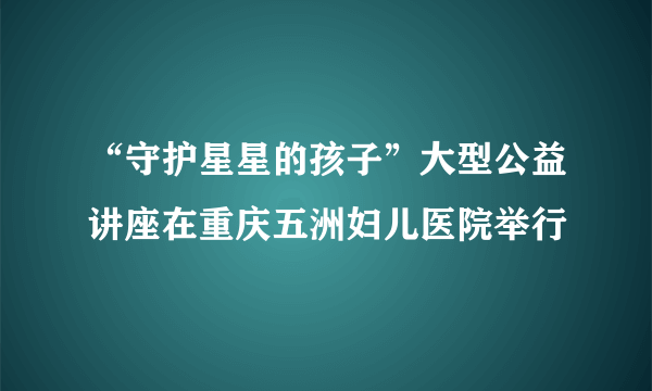 “守护星星的孩子”大型公益讲座在重庆五洲妇儿医院举行