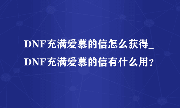 DNF充满爱慕的信怎么获得_DNF充满爱慕的信有什么用？