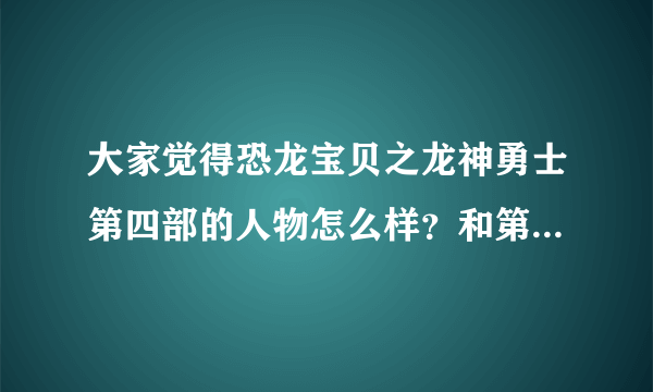 大家觉得恐龙宝贝之龙神勇士第四部的人物怎么样？和第一部，二三部比起来，哪一个人物好看？