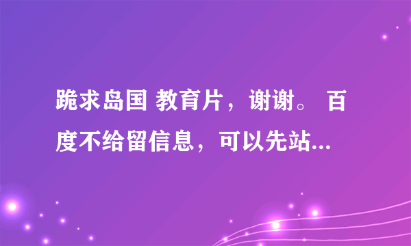 跪求岛国 教育片，谢谢。 百度不给留信息，可以先站内短信，高分悬赏