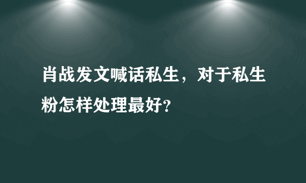 肖战发文喊话私生，对于私生粉怎样处理最好？