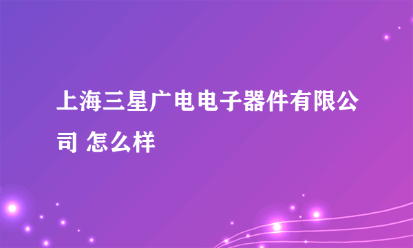 上海三星广电电子器件有限公司 怎么样