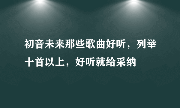 初音未来那些歌曲好听，列举十首以上，好听就给采纳