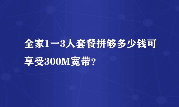 全家1一3人套餐拼够多少钱可享受300M宽带？