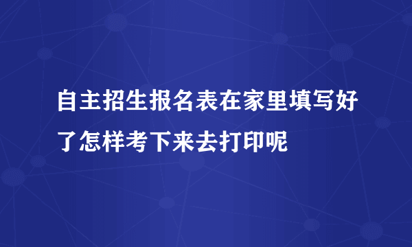 自主招生报名表在家里填写好了怎样考下来去打印呢