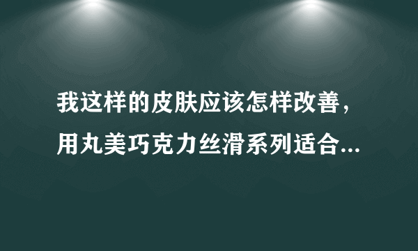 我这样的皮肤应该怎样改善，用丸美巧克力丝滑系列适合吗？详细见问题补充