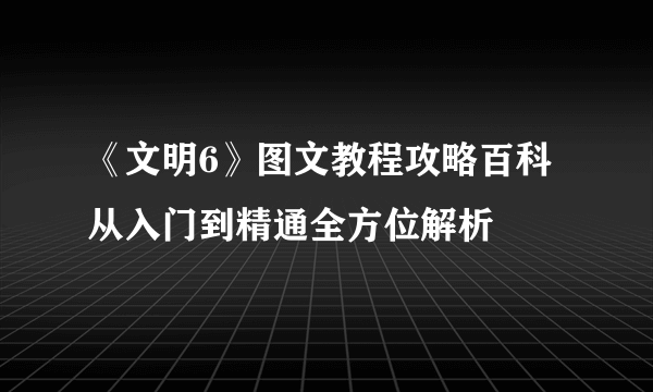 《文明6》图文教程攻略百科 从入门到精通全方位解析