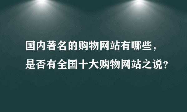 国内著名的购物网站有哪些，是否有全国十大购物网站之说？