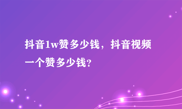 抖音1w赞多少钱，抖音视频一个赞多少钱？