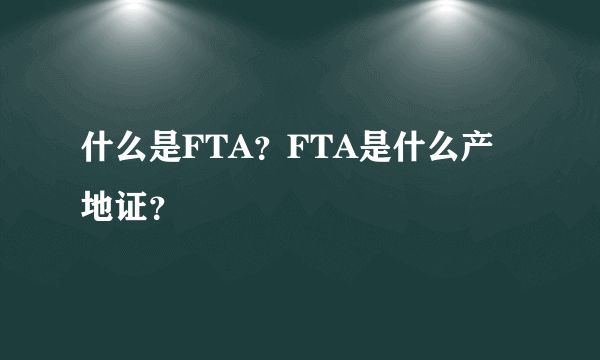 什么是FTA？FTA是什么产地证？