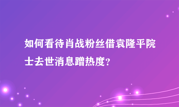 如何看待肖战粉丝借袁隆平院士去世消息蹭热度？