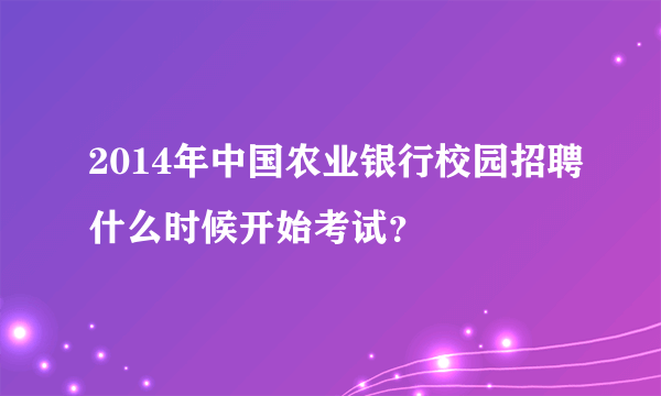 2014年中国农业银行校园招聘什么时候开始考试？