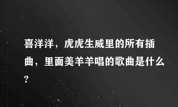 喜洋洋，虎虎生威里的所有插曲，里面美羊羊唱的歌曲是什么?