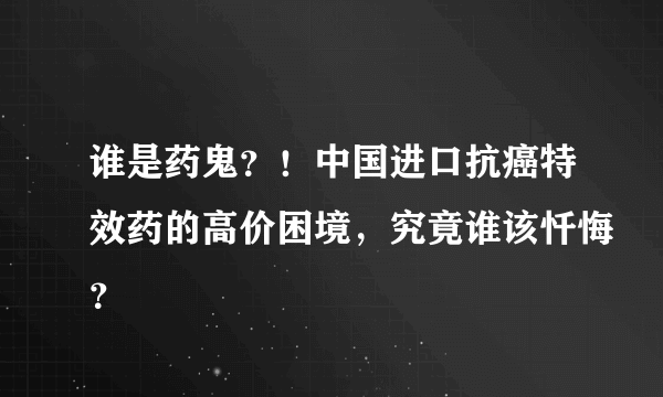 谁是药鬼？！中国进口抗癌特效药的高价困境，究竟谁该忏悔？