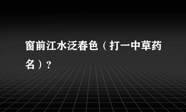 窗前江水泛春色（打一中草药名）？