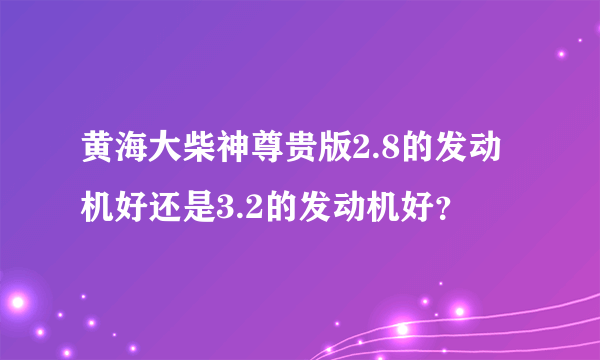 黄海大柴神尊贵版2.8的发动机好还是3.2的发动机好？