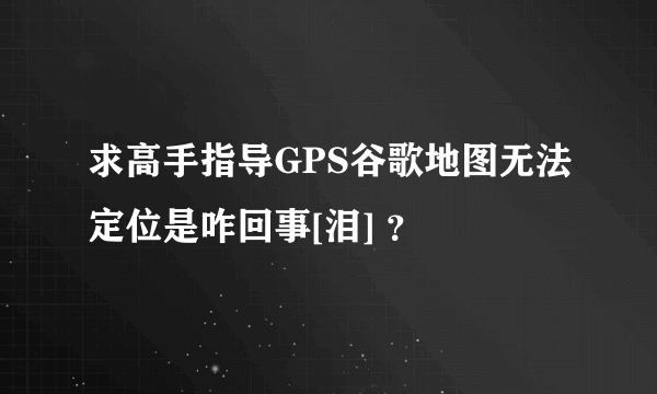 求高手指导GPS谷歌地图无法定位是咋回事[泪] ？