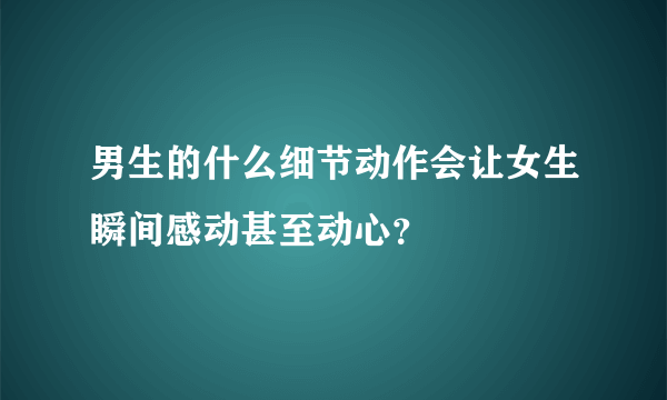 男生的什么细节动作会让女生瞬间感动甚至动心？