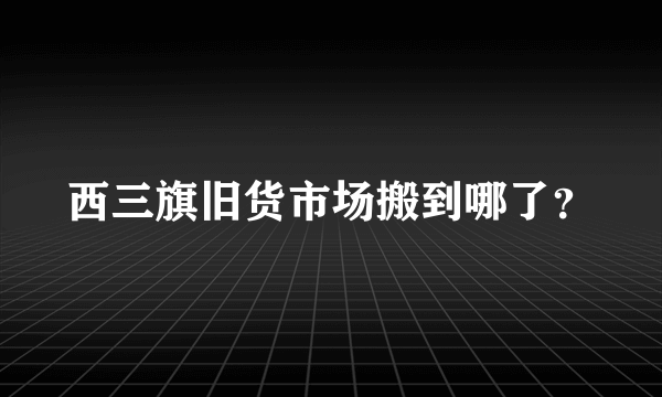 西三旗旧货市场搬到哪了？