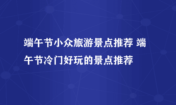 端午节小众旅游景点推荐 端午节冷门好玩的景点推荐