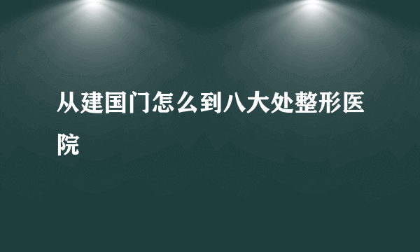 从建国门怎么到八大处整形医院