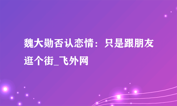 魏大勋否认恋情：只是跟朋友逛个街_飞外网