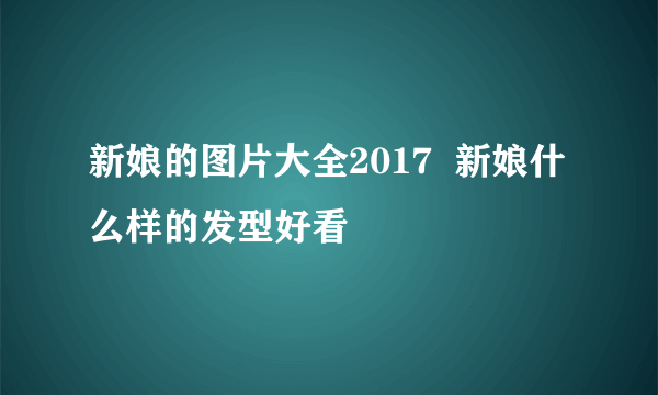 新娘的图片大全2017  新娘什么样的发型好看